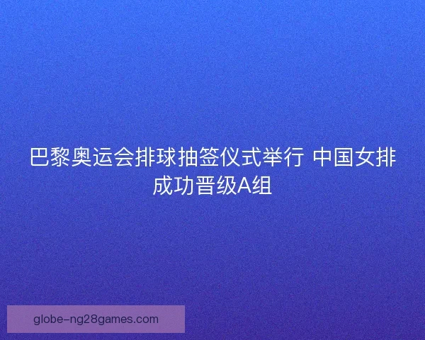 巴黎奥运会排球抽签仪式举行 中国女排成功晋级A组