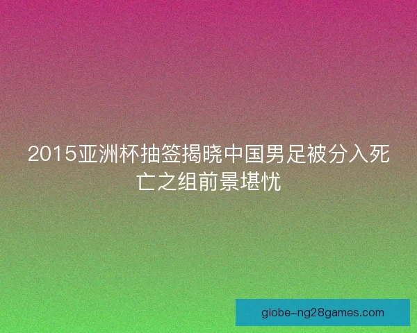 2015亚洲杯抽签揭晓中国男足被分入死亡之组前景堪忧