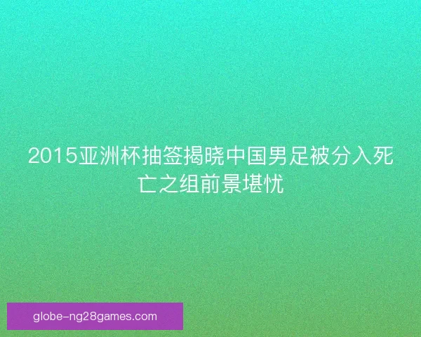 2015亚洲杯抽签揭晓中国男足被分入死亡之组前景堪忧
