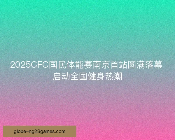 2025CFC国民体能赛南京首站圆满落幕 启动全国健身热潮
