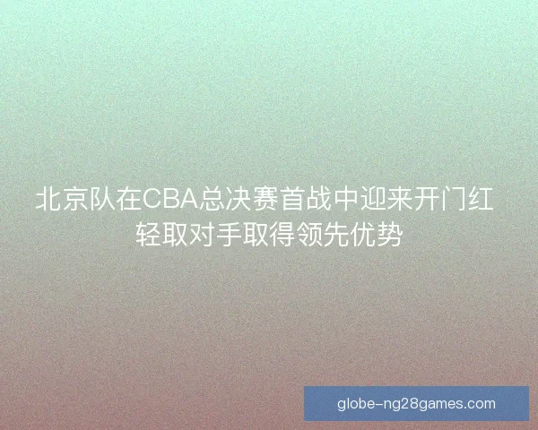北京队在CBA总决赛首战中迎来开门红 轻取对手取得领先优势